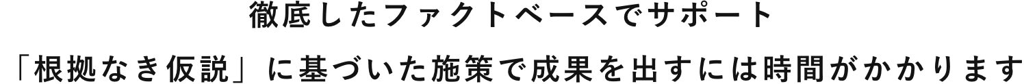 徹底したファクトベースでサポート「根拠なき仮説」に基づいた施策で成果を出すには時間がかかります