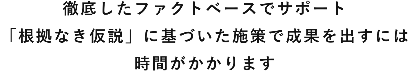 徹底したファクトベースでサポート「根拠なき仮説」に基づいた施策で成果を出すには時間がかかります